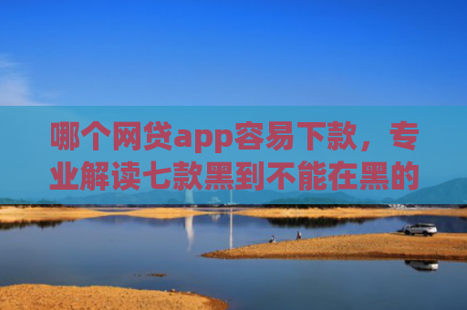 哪个网贷app容易下款，专业解读七款黑到不能在黑的黑户下款app