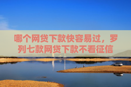 哪个网贷下款快容易过，罗列七款网贷下款不看征信