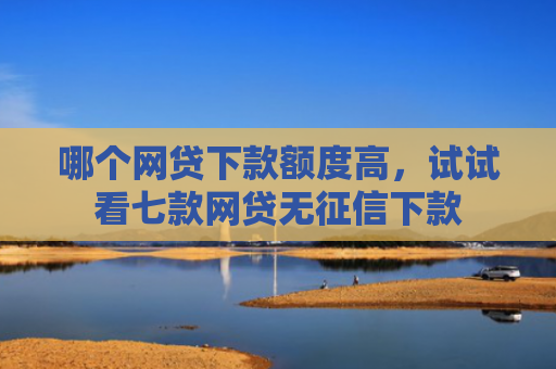 哪个网贷下款额度高，试试看七款网贷无征信下款