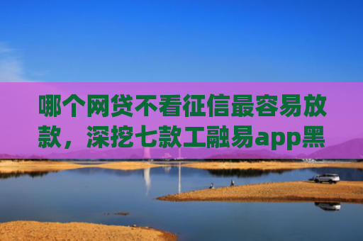 哪个网贷不看征信最容易放款，深挖七款工融易app黑户三天了还没下款