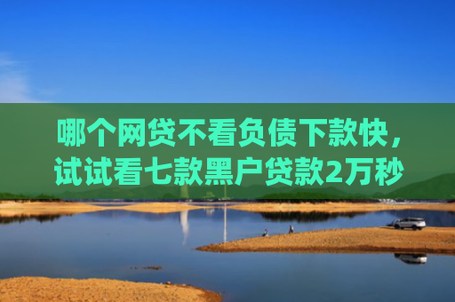 哪个网贷不看负债下款快，试试看七款黑户贷款2万秒批秒下款的app