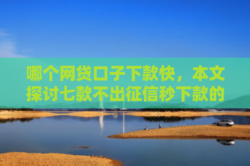 哪个网贷口子下款快，本文探讨七款不出征信秒下款的网贷