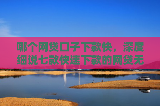 哪个网贷口子下款快，深度细说七款快速下款的网贷无视征信
