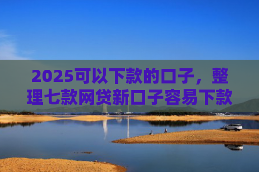 2025可以下款的口子，整理七款网贷新口子容易下款