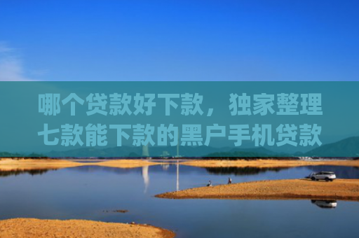 哪个贷款好下款，独家整理七款能下款的黑户手机贷款app