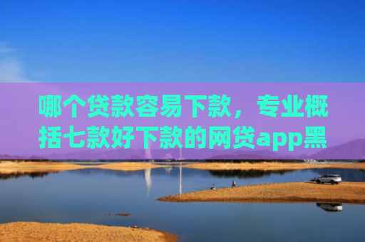 哪个贷款容易下款，专业概括七款好下款的网贷app黑户