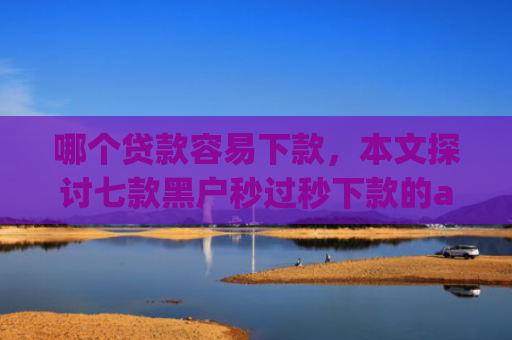 哪个贷款容易下款，本文探讨七款黑户秒过秒下款的app