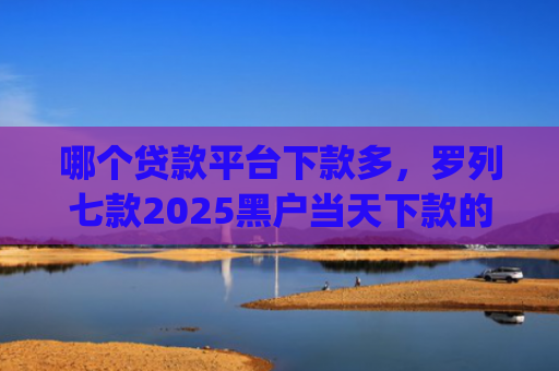 哪个贷款平台下款多，罗列七款2025黑户当天下款的app