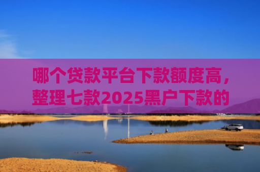 哪个贷款平台下款额度高，整理七款2025黑户下款的贷款app