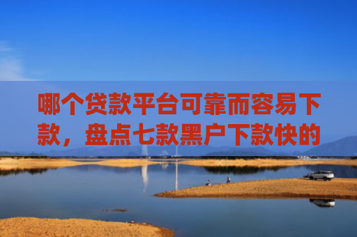 哪个贷款平台可靠而容易下款，盘点七款黑户下款快的贷款app