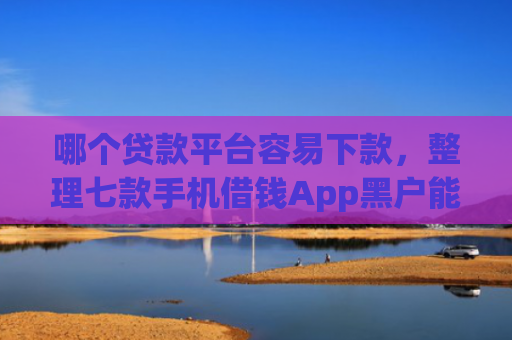 哪个贷款平台容易下款，整理七款手机借钱App黑户能下款么