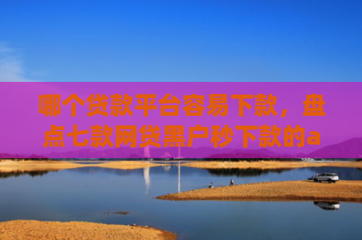 哪个贷款平台容易下款，盘点七款网贷黑户秒下款的app