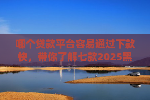 哪个贷款平台容易通过下款快，带你了解七款2025黑户贷款当天下款app
