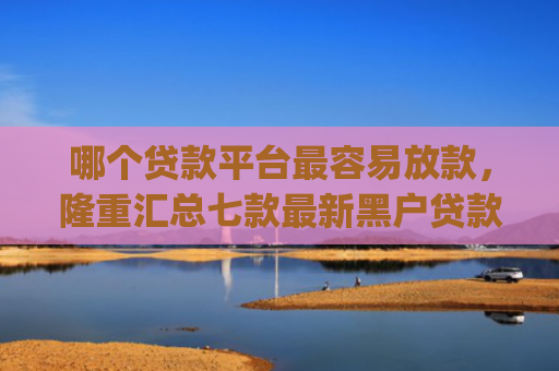 哪个贷款平台最容易放款，隆重汇总七款最新黑户贷款当天下款app