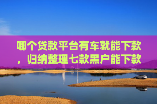 哪个贷款平台有车就能下款，归纳整理七款黑户能下款的网贷app