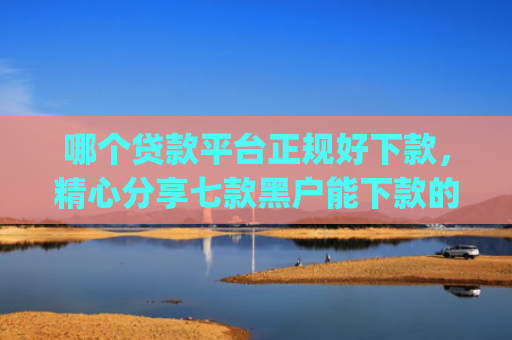 哪个贷款平台正规好下款，精心分享七款黑户能下款的app2025