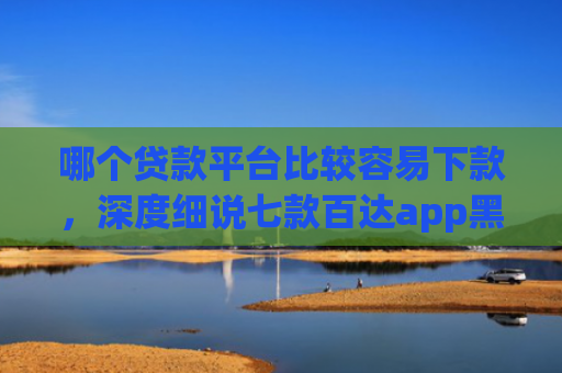 哪个贷款平台比较容易下款，深度细说七款百达app黑户能下款吗