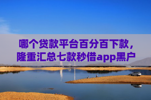 哪个贷款平台百分百下款，隆重汇总七款秒借app黑户下款吗