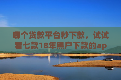 哪个贷款平台秒下款，试试看七款18年黑户下款的app