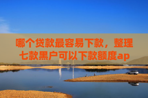 哪个贷款最容易下款，整理七款黑户可以下款额度app