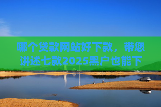 哪个贷款网站好下款，带您讲述七款2025黑户也能下款的app