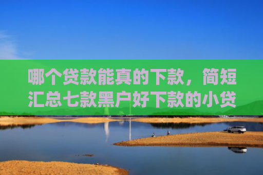 哪个贷款能真的下款，简短汇总七款黑户好下款的小贷app