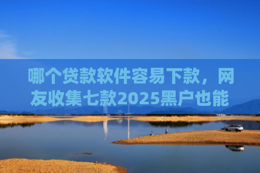 哪个贷款软件容易下款，网友收集七款2025黑户也能下款的app