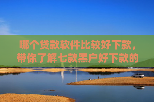 哪个贷款软件比较好下款，带你了解七款黑户好下款的网贷app