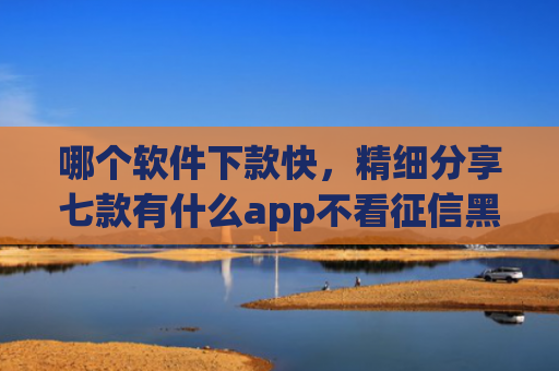 哪个软件下款快，精细分享七款有什么app不看征信黑户秒下款的