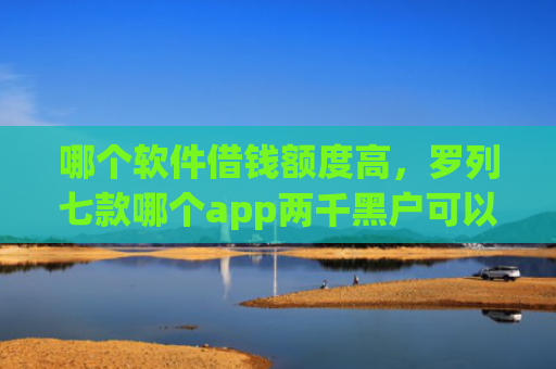 哪个软件借钱额度高，罗列七款哪个app两千黑户可以直接下款