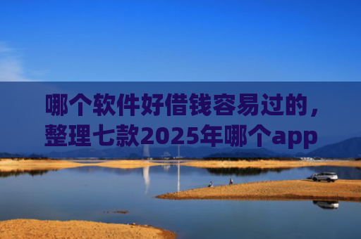 哪个软件好借钱容易过的，整理七款2025年哪个app征信黑户能下款
