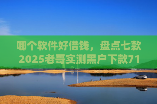 哪个软件好借钱，盘点七款2025老哥实测黑户下款714高炮app