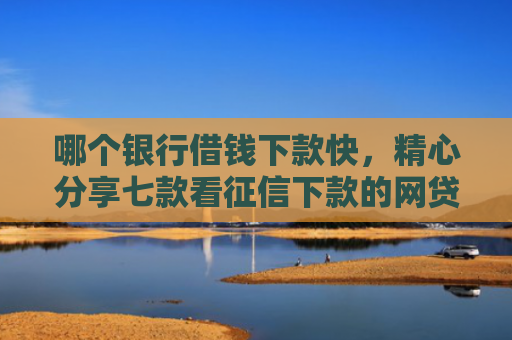 哪个银行借钱下款快，精心分享七款看征信下款的网贷