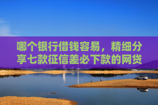 哪个银行借钱容易，精细分享七款征信差必下款的网贷