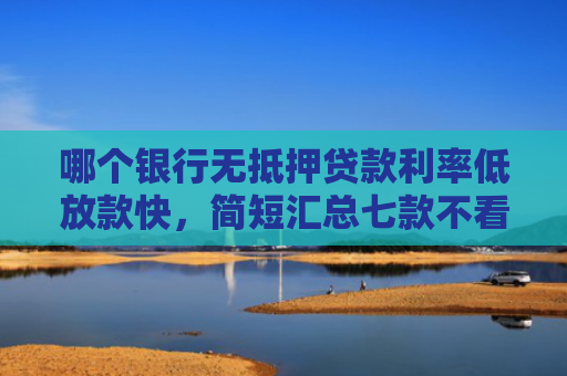 哪个银行无抵押贷款利率低放款快，简短汇总七款不看征信下款快网贷