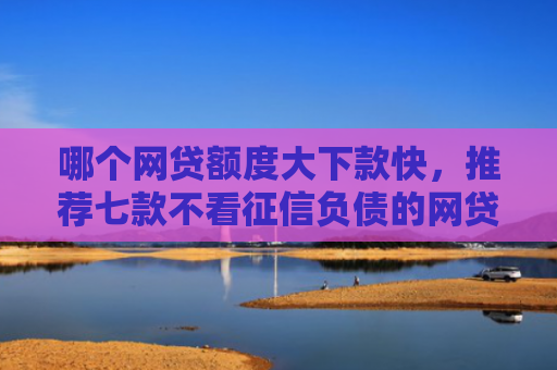 哪个网贷额度大下款快，推荐七款不看征信负债的网贷百分百下款