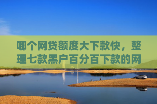 哪个网贷额度大下款快，整理七款黑户百分百下款的网贷app