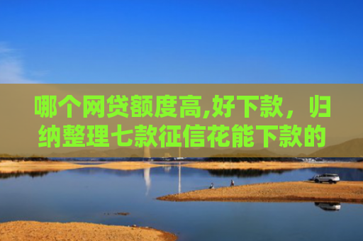 哪个网贷额度高,好下款，归纳整理七款征信花能下款的网贷