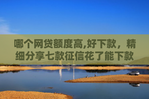 哪个网贷额度高,好下款，精细分享七款征信花了能下款的网贷