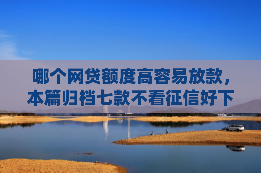 哪个网贷额度高容易放款，本篇归档七款不看征信好下款的网贷