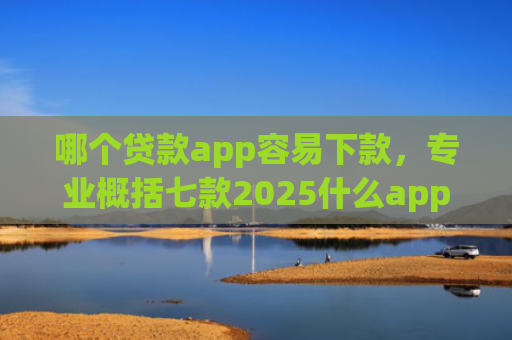 哪个贷款app容易下款，专业概括七款2025什么app黑户也能下款