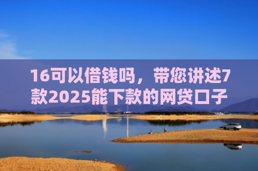 16可以借钱吗，带您讲述7款2025能下款的网贷口子