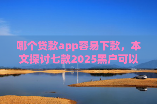 哪个贷款app容易下款，本文探讨七款2025黑户可以下款的app