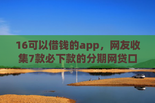 16可以借钱的app，网友收集7款必下款的分期网贷口子