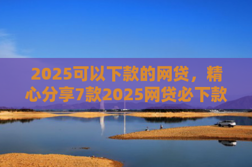 2025可以下款的网贷，精心分享7款2025网贷必下款口子