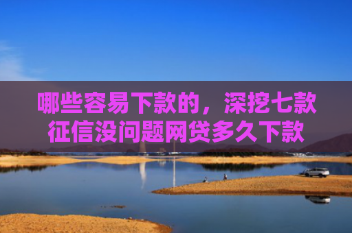 哪些容易下款的，深挖七款征信没问题网贷多久下款