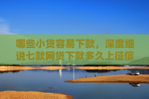 哪些小贷容易下款，深度细说七款网贷下款多久上征信啊
