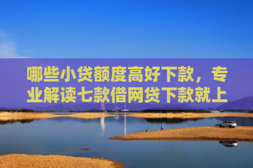 哪些小贷额度高好下款，专业解读七款借网贷下款就上征信报告