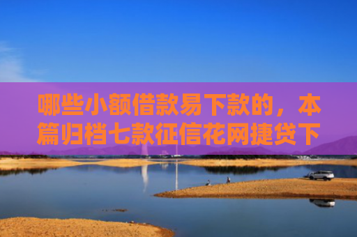 哪些小额借款易下款的，本篇归档七款征信花网捷贷下款吗