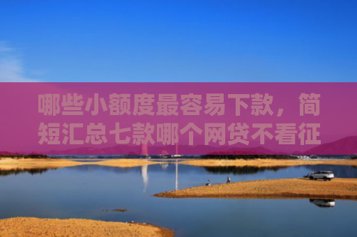 哪些小额度最容易下款，简短汇总七款哪个网贷不看征信好下款